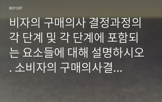 비자의 구매의사 결정과정의 각 단계 및 각 단계에 포함되는 요소들에 대해 설명하시오. 소비자의 구매의사결정 과정의 각 단계대한 개념 설명 (문제인식, 정보탐색, 대안평가, 구매, 구매 후 행동 5단계)