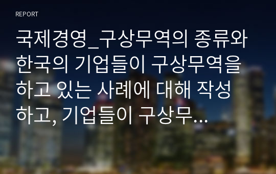 국제경영_구상무역의 종류와 한국의 기업들이 구상무역을 하고 있는 사례에 대해 작성하고, 기업들이 구상무역을 하는 이유에 대해서 자신의 의견을 작성하세요.