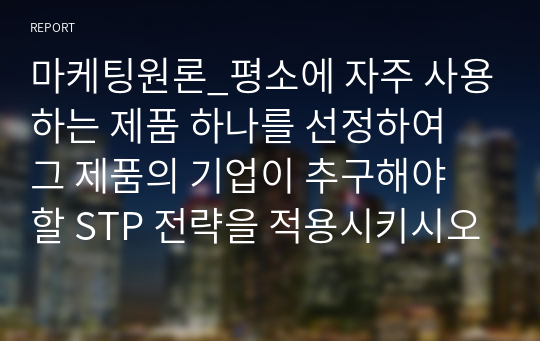 마케팅원론_평소에 자주 사용하는 제품 하나를 선정하여 그 제품의 기업이 추구해야 할 STP 전략을 적용시키시오