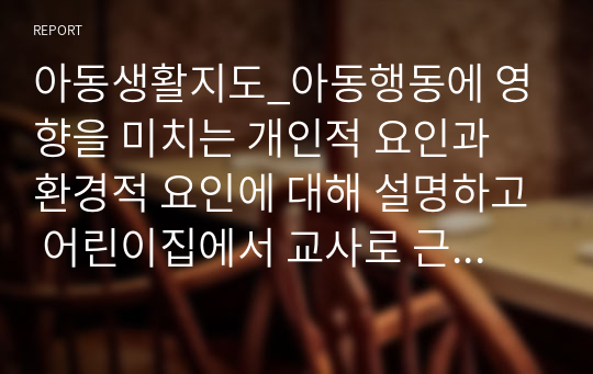 아동생활지도_아동행동에 영향을 미치는 개인적 요인과 환경적 요인에 대해 설명하고 어린이집에서 교사로 근무하면서 아동의 개인적 환경적 요인에 대해 교사가 꼭 알고 있어야 하는 이유를 사례를 들어 제시하시오.