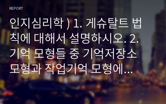 인지심리학 ) 1. 게슈탈트 법칙에 대해서 설명하시오. 2. 기억 모형들 중 기억저장소 모형과 작업기억 모형에 대해 각각 설명하고, 이 두 모형을 비교하시오.