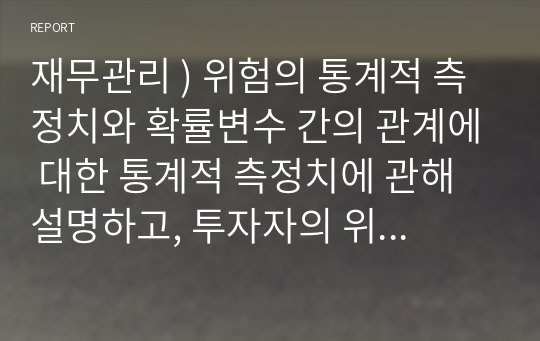 재무관리 ) 위험의 통계적 측정치와 확률변수 간의 관계에 대한 통계적 측정치에 관해 설명하고, 투자자의 위험에 대한 태도를 정리하여 서술하시오.