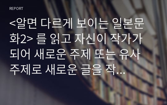 &lt;알면 다르게 보이는 일본문화2&gt; 를 읽고 자신이 작가가 되어 새로운 주제 또는 유사 주제로 새로운 글을 작성해 제출하시오.