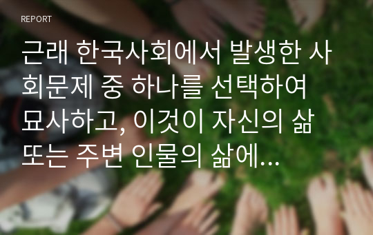 근래 한국사회에서 발생한 사회문제 중 하나를 선택하여 묘사하고, 이것이 자신의 삶 또는 주변 인물의 삶에 직접적 또는 간접적으로 어떻게 영향을 미치는지 설명한 후, 이러한 현상이 발생하게 된 사회구조적 요인을 사회학적 개념을 사용하여 설명한 다음, 이 문제를 해결하기 위한 방안을 모색하여 서술하시오.