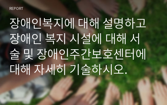 장애인복지에 대해 설명하고 장애인 복지 시설에 대해 서술 및 장애인주간보호센터에 대해 자세히 기술하시오.