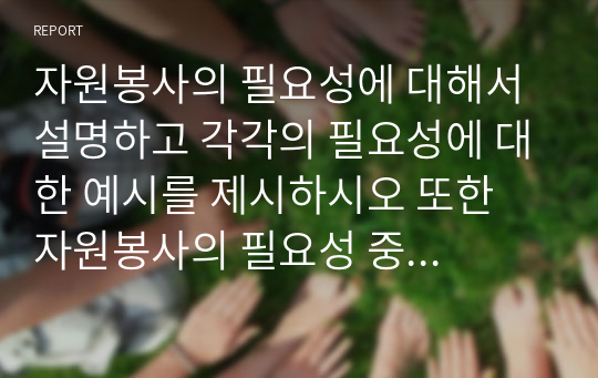 자원봉사의 필요성에 대해서 설명하고 각각의 필요성에 대한 예시를 제시하시오 또한 자원봉사의 필요성 중 자신이 가장 중요하다고 생각하는 필요성을 말하고 왜 그런지를 설명하시오.