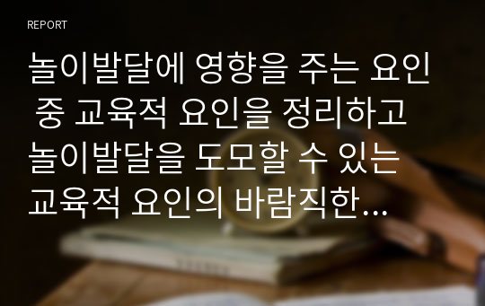 놀이발달에 영향을 주는 요인 중 교육적 요인을 정리하고 놀이발달을 도모할 수 있는 교육적 요인의 바람직한 환경 및 교사의 역할에 대한 자신의 의견을 기술해 주시기 바랍니다.