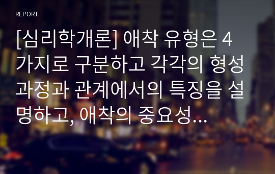 [심리학개론] 애착 유형은 4가지로 구분하고 각각의 형성과정과 관계에서의 특징을 설명하고, 애착의 중요성을 기술