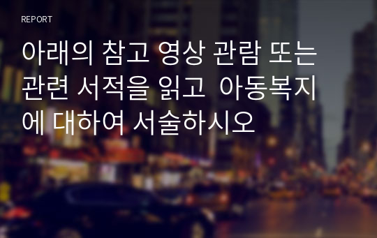 아래의 참고 영상 관람 또는 관련 서적을 읽고  아동복지에 대하여 서술하시오