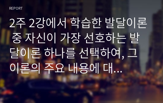 2주 2강에서 학습한 발달이론 중 자신이 가장 선호하는 발달이론 하나를 선택하여, 그 이론의 주요 내용에 대해 쓰고, 왜 그 이론을 선택했는지 구체적인 예를 들어 설명하시오.