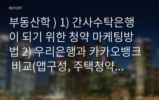 부동산학 ) 1) 간사수탁은행이 되기 위한 청약 마케팅방법 2) 우리은행과 카카오뱅크 비교(앱구성, 주택청약채널과 같은 전반적인 엔드서비스(고객들이 접하는)에 대한 IT서비스 기준에서의 정리(몇몇 앱 이미지 별첨요청)