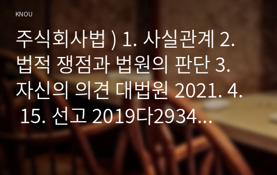 주식회사법 ) 1. 사실관계 2. 법적 쟁점과 법원의 판단 3. 자신의 의견 대법원 2021. 4. 15. 선고 2019다293449 판결을 목차에 따라 서술하여 제출하시오.