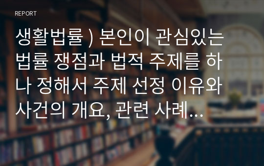 생활법률 ) 본인이 관심있는 법률 쟁점과 법적 주제를 하나 정해서 주제 선정 이유와 사건의 개요, 관련 사례와 판례, 법률 적용한 해결 방법 등을 작성