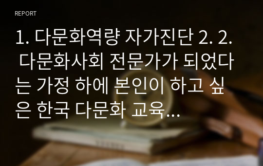 1. 다문화역량 자가진단 2. 2. 다문화사회 전문가가 되었다는 가정 하에 본인이 하고 싶은 한국 다문화 교육프로그램 사례를 주변에서 찾아 제시한 후 선택하게 된 이유를 작성하여 제출하시오.