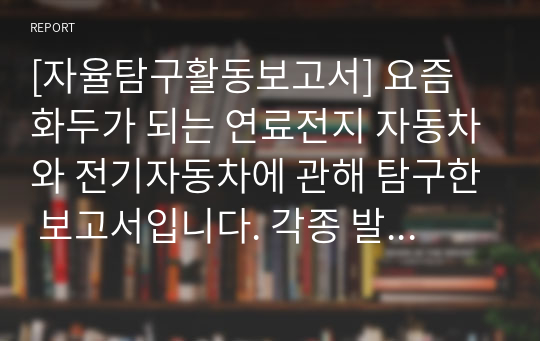 [자율탐구활동보고서] 요즘 화두가 되는 연료전지 자동차와 전기자동차에 관해 탐구한 보고서입니다. 각종 발표 수업 및 수행평가 등에 적절하게 사용할 수 있습니다.