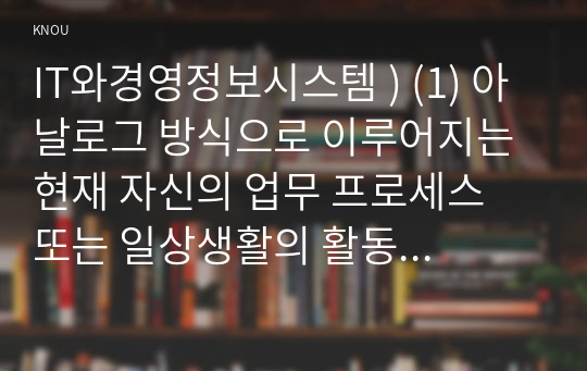 IT와경영정보시스템 ) (1) 아날로그 방식으로 이루어지는 현재 자신의 업무 프로세스 또는 일상생활의 활동 중에서 디지털 방식으로 전환할 수 있는 것을 소개하고, 아날로그 방식의 특징과 디지털 방식의 특징