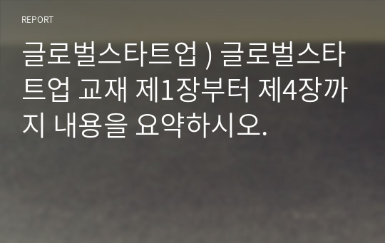 글로벌스타트업 ) 글로벌스타트업 교재 제1장부터 제4장까지 내용을 요약하시오.