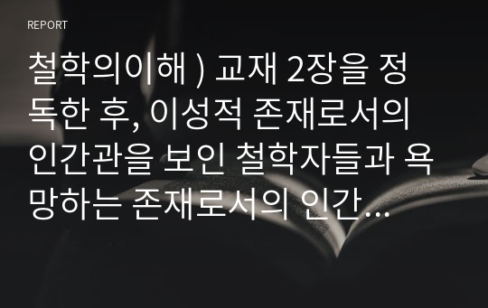 철학의이해 ) 교재 2장을 정독한 후, 이성적 존재로서의 인간관을 보인 철학자들과 욕망하는 존재로서의 인간관을 보인 철학자들 중 한 그룹을 택하여 핵심내용을 요약한다. 교재 3장을 정독한 후, 핵심내용을 요약하고, 유가 사상과