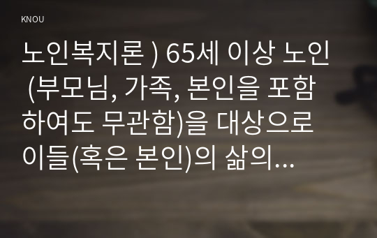 노인복지론 ) 65세 이상 노인 (부모님, 가족, 본인을 포함하여도 무관함)을 대상으로 이들(혹은 본인)의 삶의 경로와 노후 준비에 관해 서술하고, 이들(혹은 본인)의 노후가 늙은이, 어르신, 액티브 시