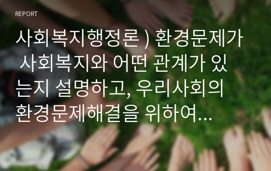 사회복지행정론 ) 환경문제가 사회복지와 어떤 관계가 있는지 설명하고, 우리사회의 환경문제해결을 위하여 본인이 생각하고 있는 대안을 제시해 보시오.