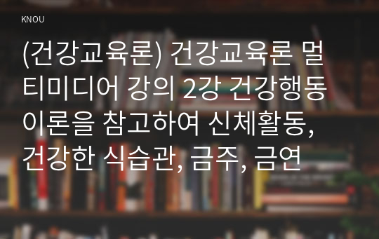 (건강교육론) 건강교육론 멀티미디어 강의 2강 건강행동이론을 참고하여 신체활동, 건강한 식습관, 금주, 금연