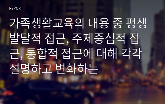 가족생활교육의 내용 중 평생발달적 접근, 주제중심적 접근, 통합적 접근에 대해 각각 설명하고 변화하는