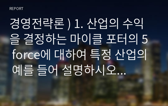 경영전략론 ) 1. 산업의 수익을 결정하는 마이클 포터의 5 force에 대하여 특정 산업의 예를 들어 설명하시오. 2. 핵심역량을 결정하는 3가지 요인과 핵심역량 전략에 관하여 사례를 통하여 설명하시오.