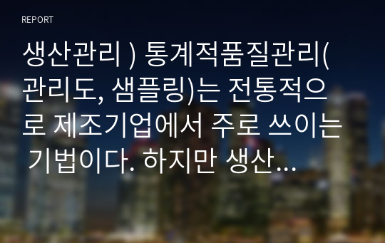 생산관리 ) 통계적품질관리(관리도, 샘플링)는 전통적으로 제조기업에서 주로 쓰이는 기법이다. 하지만 생산관리에 서비스운영관리라는 개념이 융합되면서 서비스기업에서도 해당 기법을 점차 사용하는 추세이다. 서비스조직에서 관리도와 샘플링 기법이 어떻게 사용(적용)되