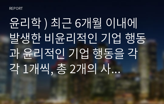 윤리학 ) 최근 6개월 이내에 발생한 비윤리적인 기업 행동과 윤리적인 기업 행동을 각각 1개씩, 총 2개의 사례를 선정하여 다음과 같이 설명합니다.