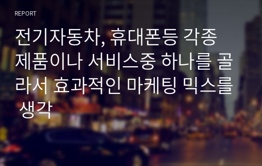 전기자동차, 휴대폰등 각종 제품이나 서비스중 하나를 골라서 효과적인 마케팅 믹스를 생각