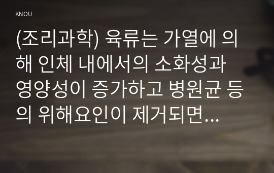 (조리과학) 육류는 가열에 의해 인체 내에서의 소화성과 영양성이 증가하고 병원균 등의 위해요인이 제거되면서 안전성 증가한다. 육류의 가열조리 동안 나타나는 변화를 조리과학적 측면에서 설명하시오.