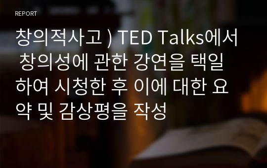 창의적사고 ) TED Talks에서 창의성에 관한 강연을 택일하여 시청한 후 이에 대한 요약 및 감상평을 작성