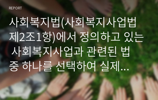 사회복지법(사회복지사업법 제2조1항)에서 정의하고 있는 사회복지사업과 관련된 법 중 하나를 선택하여 실제로 어떻게 적용될 수 있는지에 대해 분석하세요.(적용할 사례는 본인과 주변인의 경험뿐만 아니라 관련 분야의 책, 논문, 관련 방송 및 기사를 활용하시면 됩니다.)