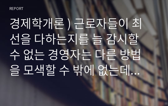 경제학개론 ) 근로자들이 최선을 다하는지를 늘 감시할 수 없는 경영자는 다른 방법을 모색할 수 밖에 없는데, 이를 해결하기 위한 방법을 하나의 사례를 들어서 설명하시오.