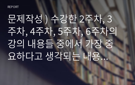 문제작성 ) 수강한 2주차, 3주차, 4주차, 5주차, 6주차의 강의 내용들 중에서 가장 중요하다고 생각되는 내용을 물어보는 문제를 각 주차마다 2문제씩 총 10문제를 논술식으로 출제하고 이 문제에 대한 정답을 작성하는 것입니다.