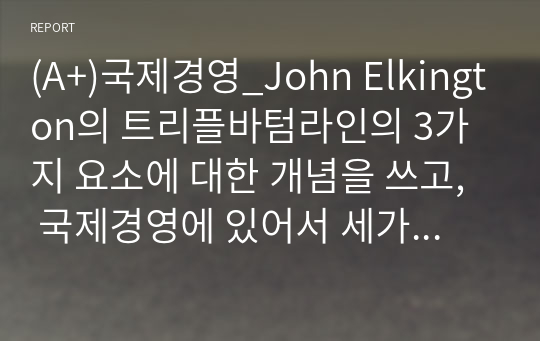 (A+)국제경영_John Elkington의 트리플바텀라인의 3가지 요소에 대한 개념을 쓰고,  국제경영에 있어서 세가지 요소 중 어떤 것이 가장 중요하다고 생각하는지에 관해 쓰고 왜 중요한지에 대해 본인의 생각을 글로벌기업 사례를 통하여 기술하시오. - 주제 접근성 - 내용 충실성 - 본인의 아이디어