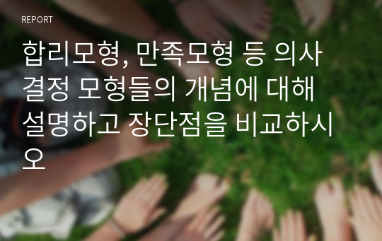 합리모형, 만족모형 등 의사결정 모형들의 개념에 대해 설명하고 장단점을 비교하시오