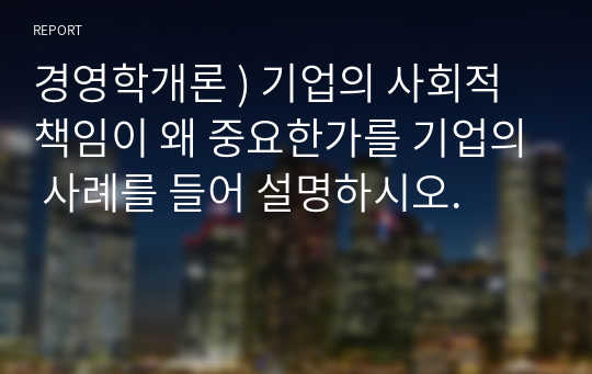 경영학개론 ) 기업의 사회적 책임이 왜 중요한가를 기업의 사례를 들어 설명하시오.