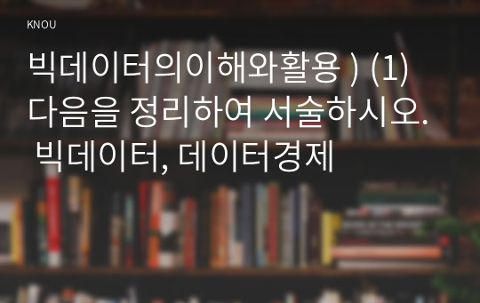 빅데이터의이해와활용 ) (1) 다음을 정리하여 서술하시오. 빅데이터, 데이터경제