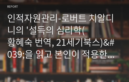 인적자원관리-로버트 치알디니의 &#039;설득의 심리학(황혜숙 번역, 21세기북스)&#039;을 읽고 본인이 적용한 사례를 중심으로 독후감을 작성한다