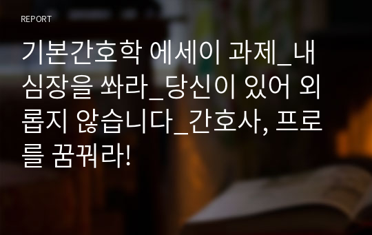 기본간호학 에세이 과제_내 심장을 쏴라_당신이 있어 외롭지 않습니다_간호사, 프로를 꿈꿔라!