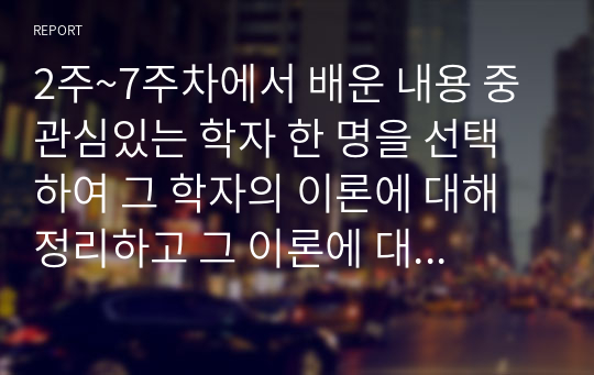 2주~7주차에서 배운 내용 중 관심있는 학자 한 명을 선택하여 그 학자의 이론에 대해 정리하고 그 이론에 대해 본인은 어떻게 생각하는지 의견을 제시하시오. (이미 학자들에 의해 제시된 의견을 서술하지 말고 본인의 생각, 적용 및 관찰부분을 기재하되 이론 정리와 구분하여 따로 서술할 것)