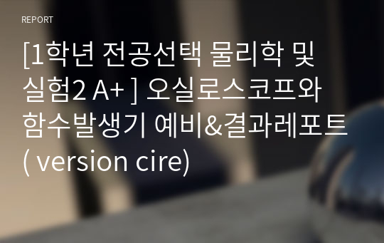 [1학년 필수교양 물리학 및 실험2 A+ ] 오실로스코프와 함수발생기 예비&amp;결과레포트( version cire)