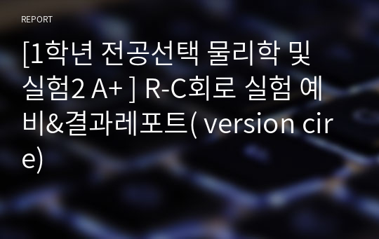 [1학년 필수교양 물리학 및 실험2 A+ ] R-C회로 실험 예비&amp;결과레포트( version cire)