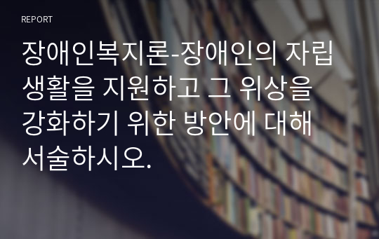 장애인복지론-장애인의 자립생활을 지원하고 그 위상을 강화하기 위한 방안에 대해 서술하시오.