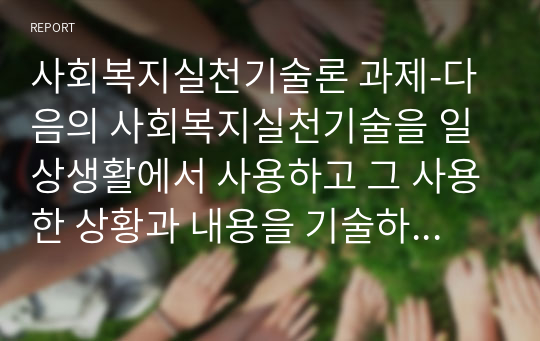 사회복지실천기술론 과제-다음의 사회복지실천기술을 일상생활에서 사용하고 그 사용한 상황과 내용을 기술하시오.