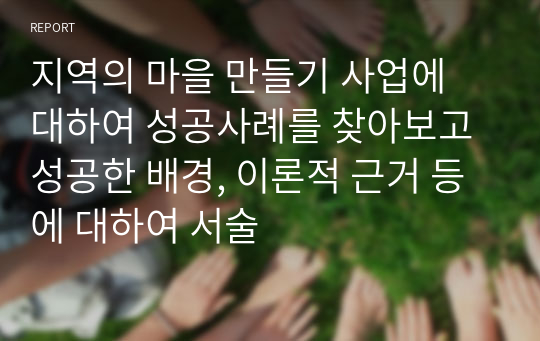 지역의 마을 만들기 사업에 대하여 성공사례를 찾아보고 성공한 배경, 이론적 근거 등에 대하여 서술