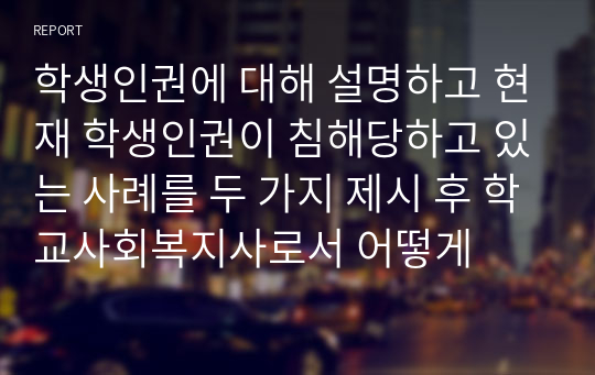 학생인권에 대해 설명하고 현재 학생인권이 침해당하고 있는 사례를 두 가지 제시 후 학교사회복지사로서 어떻게