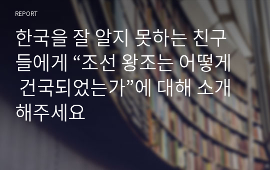 한국을 잘 알지 못하는 친구들에게 “조선 왕조는 어떻게 건국되었는가”에 대해 소개해주세요