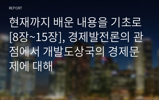 현재까지 배운 내용을 기초로[8장~15장], 경제발전론의 관점에서 개발도상국의 경제문제에 대해